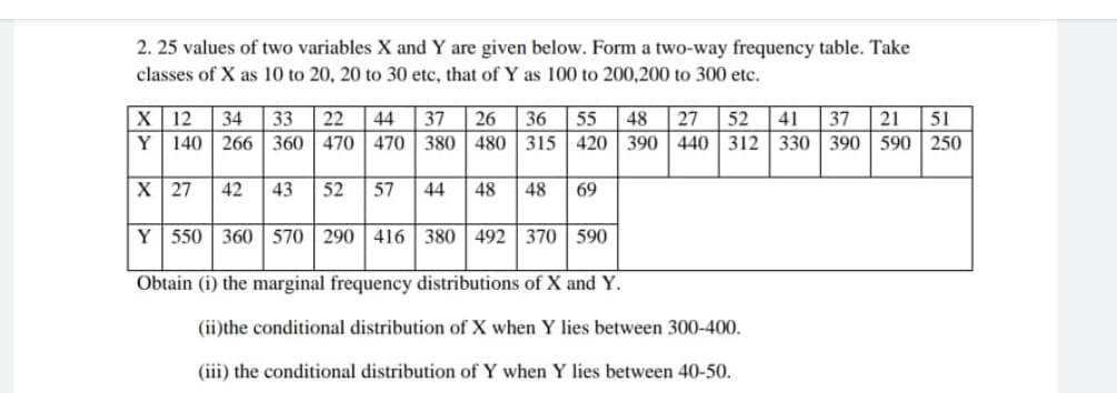 2. 25 values of two variables X and Y are given below. Form a two-way frequency table. Take
classes of X as 10 to 20, 20 to 30 etc, that of Y as 100 to 200,200 to 300 etc.
X 12 34 33 22 44 37 26 36 55 48 27 52 41 37 21 51
Y 140 266 360 470 470 380 480 315 420 390 440 312 330 390 590 250
X 27 42 43 52 57 44 48 48 69
Y 550 360 570 290 416 380 492 370 590
Obtain (i) the marginal frequency distributions of X and Y.
(ii)the conditional distribution of X when Y lies between 300-400.
(iii) the conditional distribution of Y when Y lies between 40-50.