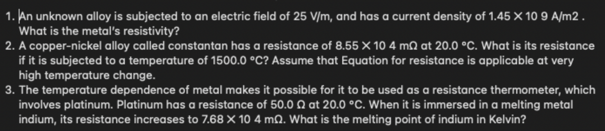 1. An unknown alloy is subjected to an electric field of 25 V/m, and has a current density of 1.45X 10 9 A/m2 .
What is the metal's resistivity?
2. A copper-nickel alloy called constantan has a resistance of 8.55 X 10 4 m2 at 20.0 °C. What is its resistance
if it is subjected to a temperature of 1500.0 °C? Assume that Equation for resistance is applicable at very
high temperature change.
3. The temperature dependence of metal makes it possible for it to be used as a resistance thermometer, which
involves platinum. Platinum has a resistance of 50.0 N at 20.0 °C. When it is immersed in a melting metal
indium, its resistance increases to 7.68 X 10 4 mQ. What is the melting point of indium in Kelvin?
