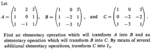 Let
/1
2 3
B = 1
-1 1/
3"
-2 -2
1 -3
-2 1
and C=0
1/
1 -3 1/
Find an elementary operation which will transform A into B and an
elementary operation which will transform B into C. By means of several
additional elementary operations, transform C into I3.
