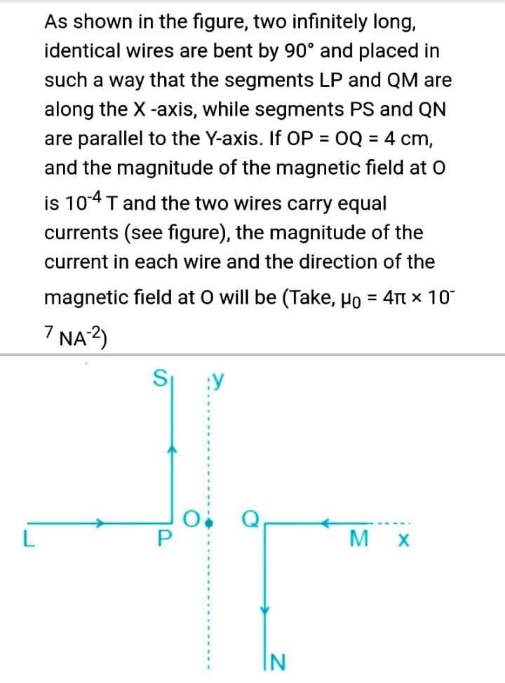 As shown in the figure, two infinitely long,
identical wires are bent by 90° and placed in
such a way that the segments LP and QM are
along the X -axis, while segments PS and QN
are parallel to the Y-axis. If OP = 0Q = 4 cm,
and the magnitude of the magnetic field at O
%3D
is 104 T and the two wires carry equal
currents (see figure), the magnitude of the
current in each wire and the direction of the
magnetic field at O will be (Take, Ho = 4t x 10
7 NA 2)
:Y
M X
IN
