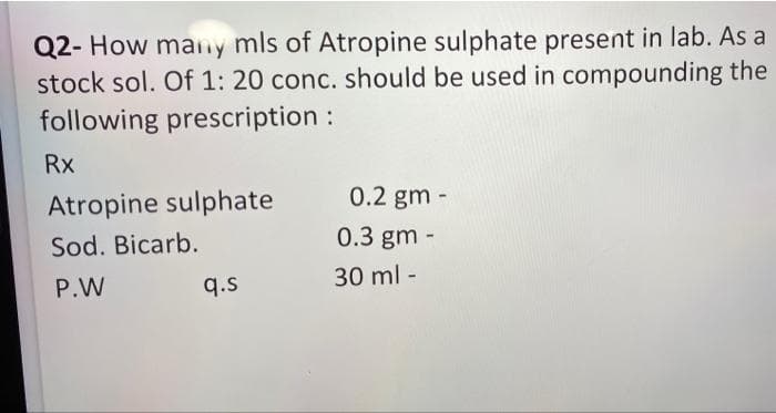 Q2- How many mls of Atropine sulphate present in lab. As a
stock sol. Of 1: 20 conc. should be used in compounding the
following prescription :
Rx
Atropine sulphate
0.2 gm -
Sod. Bicarb.
0.3 gm -
P.W
q.s
30 ml -
