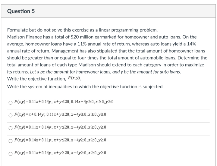 Question 5
Formulate but do not solve this exercise as a linear programming problem.
Madison Finance has a total of $20 million earmarked for homeowner and auto loans. On the
average, homeowner loans have a 11% annual rate of return, whereas auto loans yield a 14%
annual rate of return. Management has also stipulated that the total amount of homeowner loans
should be greater than or equal to four times the total amount of automobile loans. Determine the
total amount of loans of each type Madison should extend to each category in order to maximize
its returns. Let x be the amount for homewoner loans, and y be the amount for auto loans.
Write the objective function, P(x,y),
Write the system of inequalities to which the objective function is subjected.
O P(xy)=0.11x+0.14y; x+ys20,0.14x-4y20,x20,y20
P(xy)=x+0.14y; 0.1l1x+yS20,x-4y20,x 20,y20
O P(xy)=0.11x+0.14y; x+y<20,x-4y20,x20,y20
O P(xy)=0.14x+0.11y; x+y<20,x-4y20,x20,y20
P(xy)=0.11x+0.14y; x+y220,x-4y20,x20,y20
