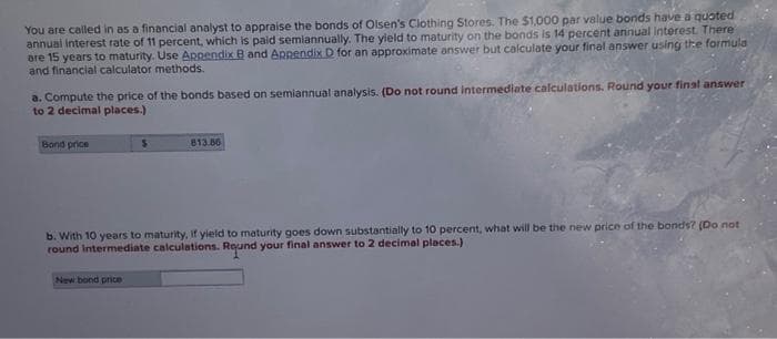 You are called in as a financial analyst to appraise the bonds of Olsen's Clothing Stores. The $1,000 par value bonds have a quoted
annual interest rate of 11 percent, which is paid semiannually. The yield to maturity on the bonds is 14 percent annual Interest There
are 15 years to maturity. Use Arnendix B and Appendix D for an approximate answer but calculate your final answer using the formula
and financial calculator methods.
a. Compute the price of the bonds based on semiannual analysis. (Do not round intermediate calculations. Round your final answer
to 2 decimal places.)
Bond price
813.86
b. With 10 years to maturity, if yield to maturity goes down substantially to 10 percent, what will be the new price of the bonds? (Do not
round Intermediate calculations. Round your final answer to 2 decimal places.)
New bond price
