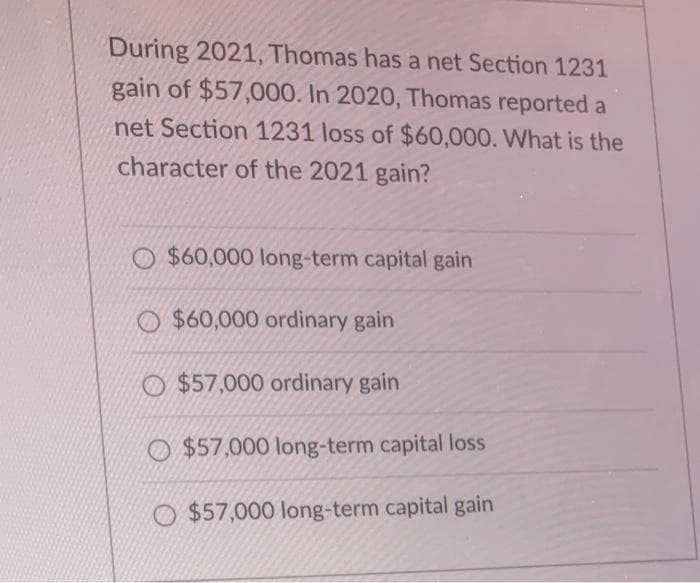 During 2021, Thomas has a net Section 1231
gain of $57,000. In 2020, Thomas reported a
net Section 1231 loss of $60,000. What is the
character of the 2021 gain?
O $60,000 long-term capital gain
O $60,000 ordinary gain
O $57,000 ordinary gain
O $57,000 long-term capital loss
O $57,000 long-term capital gain
