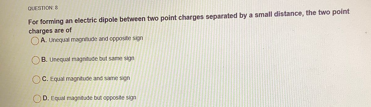 QUESTION: 8
For forming an electric dipole between two point charges separated by a small distance, the two point
charges are of
O A. Unequal magnitude and opposite sign
B. Unequal magnitude but same sign
C. Equal magnitude and same sign
D. Equal magnitude but opposite sign
