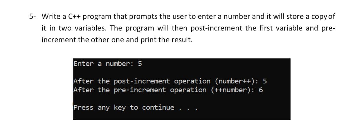 5- Write a C++ program that prompts the user to enter a number and it will store a copy of
it in two variables. The program will then post-increment the first variable and pre-
increment the other one and print the result.
Enter a number: 5
After the post-increment operation (number++): 5
After the pre-increment operation (++number): 6
Press any key to continue
