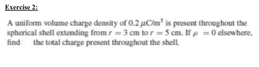 Exercise 2:
A uniform volume charge density of 0.2 µC/m? is present throughout the
spherical shell extending from r = 3 cm to r = 5 cm. If p =0 elsewhere,
find the total charge present throughout the shell,
