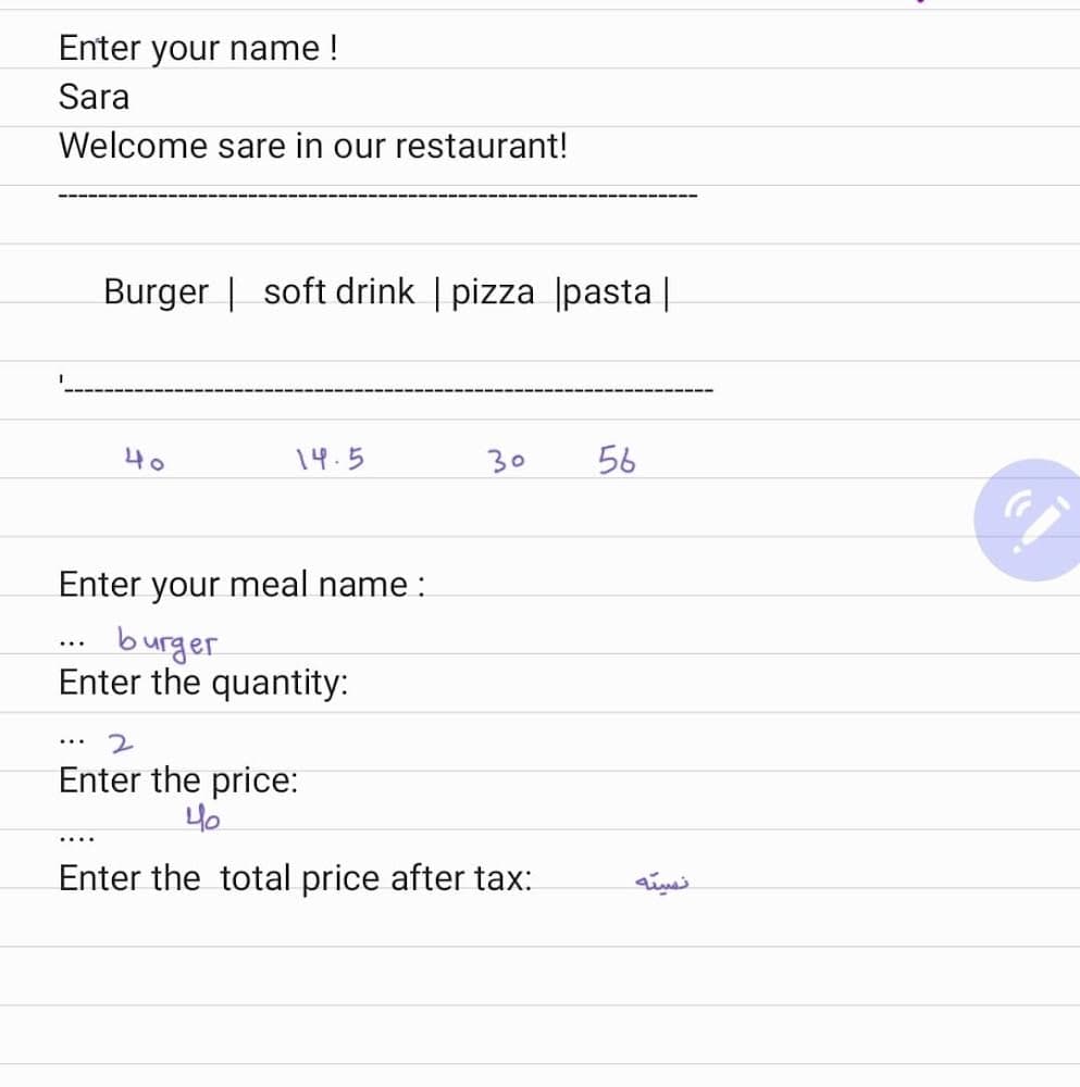 Enter your name !
Sara
Welcome sare in our restaurant!
Burger | soft drink | pizza |pasta |
40
14.5
30
56
Enter your meal name :
burger
Enter the quantity:
...
...
Enter the price:
40
....
Enter the total price after tax:
نسيته
