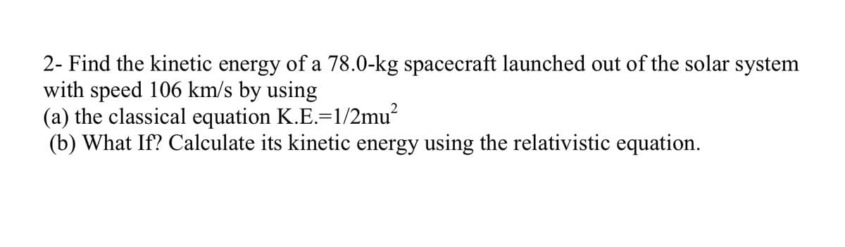 2- Find the kinetic energy of a 78.0-kg spacecraft launched out of the solar system
with speed 106 km/s by using
(a) the classical equation K.E.=1/2mu?
(b) What If? Calculate its kinetic energy using the relativistic equation.
