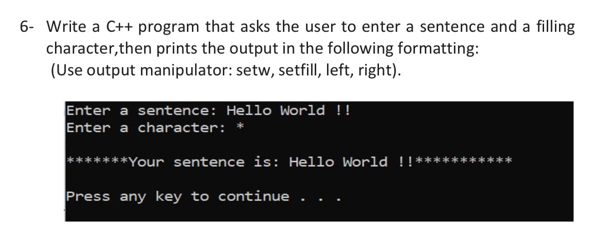 6- Write a C++ program that asks the user to enter a sentence and a filling
character, then prints the output in the following formatting:
(Use output manipulator: setw, setfill, left, right).
Enter a sentence: Hello World !!
Enter a character: *
*Your sentence is: Hello World !!
Press any key to continue
