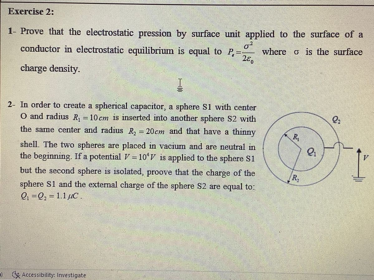 Exercise 2:
1- Prove that the electrostatic pression by surface unit applied to the surface of a
of
where o is the surface
280
conductor in electrostatic equilibrium is equal to P,=
charge density.
2- In order to create a spherical capacitor, a sphere S1 with center
O and radius R, = 10 cm is inserted into another sphere S2 with
the same center and radius R, = 20cm and that have a thinny
R,
shell. The two spheres are placed in vacium and are neutral in
the beginning. If a potential V =10*V is applied to the sphere S1
but the second sphere is isolated, proove that the charge of the
sphere S1 and the external charge of the sphere S2 are equal to:
Q, =Q, = 1.1 uC.
%3D
) Accessibility
Accessibility: Investigate
