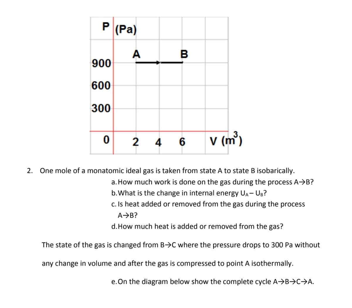 P (Pa)
A
900
600
300
2
4
V (m³)
2. One mole of a monatomic ideal gas is taken from state A to state B isobarically.
How much work is done on the gas during the process A→B?
b.What is the change in internal energy UA- UB?
Is heat added or removed from the gas during the process
A→B?
d.How much heat is added or removed from the gas?
The state of the gas is changed from B>C where the pressure drops to 300 Pa without
any change in volume and after the gas is compressed to point A isothermally.
.On the diagram below show the complete cycle A→B→C→A.
