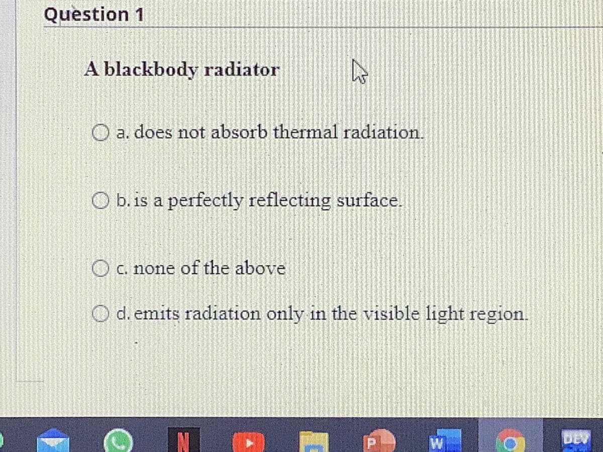 Question 1
A blackbody radiator
O a. does not absorb thermal radiation.
b. is a perfectly reflecting surface.
O C. none of the above
d. emits radiation only in the visible light region.
IN
DEV
