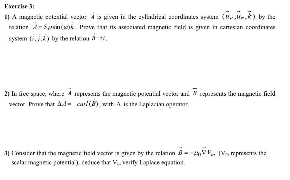 Exercise 3:
1) A magnetic potential vector A is given in the cylindrical coordinates system (up,uo,k) by the
relation A=5 psin (g)k. Prove that its associated magnetic field is given in cartesian coordinates
system (i, j,k) by the relation B =5i.
2) In free space, where
represents the magnetic potential vector and B represents the magnetic field
vector. Prove that AA=-curl (B), with A is the Laplacian operator.
3) Consider that the magnetic field vector is given by the relation B =-HoV Vm (Vm represents the
scalar magnetic potential), deduce that Vm verify Laplace equation.
