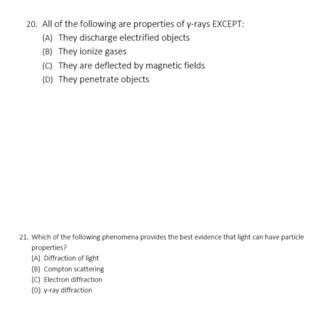 20. All of the following are properties of y-rays EXCEPT:
(A) They discharge electrified objects
(B) They ionize gases
(C) They are deflected by magnetic fields
(D) They penetrate objects
21. Which of the following phenomena provides the best evidence that light can have particle
properties?
(A) Diffraction of light
(B) Compton scattering
(C) Electron diffraction
(D) y-ray diffraction
