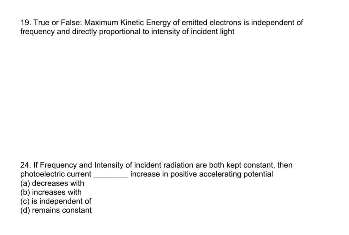 19. True or False: Maximum Kinetic Energy of emitted electrons is independent of
frequency and directly proportional to intensity of incident light
24. If Frequency and Intensity of incident radiation are both kept constant, then
photoelectric current
(a) decreases with
(b) increases with
(c) is independent of
(d) remains constant
increase in positive accelerating potential

