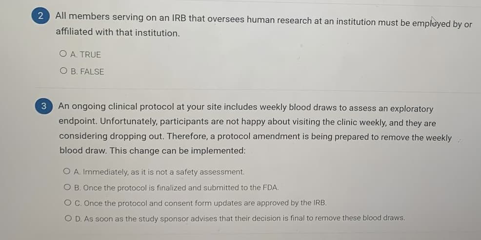 All members serving on an IRB that oversees human research at an institution must be employed by or
affiliated with that institution.
O A. TRUE
O B. FALSE
An ongoing clinical protocol at your site includes weekly blood draws to assess an exploratory
endpoint. Unfortunately, participants are not happy about visiting the clinic weekly, and they are
considering dropping out. Therefore, a protocol amendment is being prepared to remove the weekly
blood draw. This change can be implemented:
O A. Immediately, as it is not a safety assessment.
O B. Once the protocol is finalized and submitted to the FDA.
O C. Once the protocol and consent form updates are approved by the IRB.
O D. As soon as the study sponsor advises that their decision is final to remove these blood draws.
