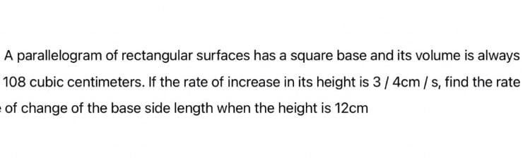 A parallelogram of rectangular surfaces has a square base and its volume is always
108 cubic centimeters. If the rate of increase in its height is 3/ 4cm / s, find the rate
of change of the base side length when the height is 12cm
