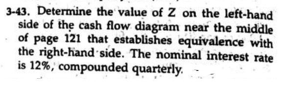 3-43. Determine the value of Z on the left-hand
side of the cash flow diagram near the middle
of page 121 that establishes equivalence with
the right-hand side. The nominal interest rate
is 12%, compounded quarterly.
