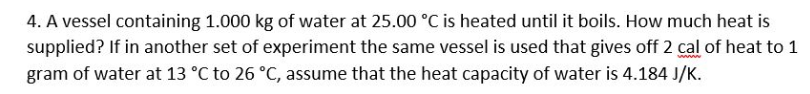 4. A vessel containing 1.000 kg of water at 25.00 °C is heated until it boils. How much heat is
supplied? If in another set of experiment the same vessel is used that gives off 2 cal of heat to 1
gram of water at 13 °C to 26 °C, assume that the heat capacity of water is 4.184 J/K.
