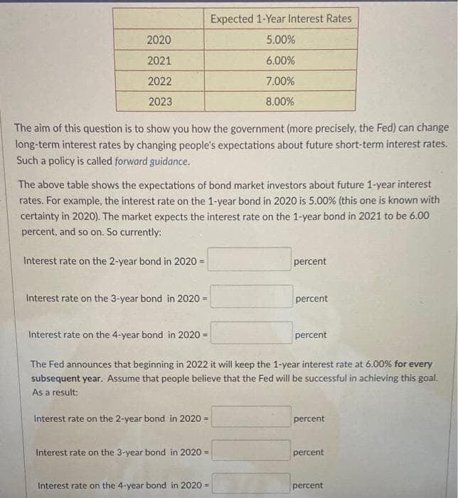 Expected 1-Year Interest Rates
2020
5.00%
2021
6.00%
2022
7.00%
2023
8.00%
The aim of this question is to show you how the government (more precisely, the Fed) can change
long-term interest rates by changing people's expectations about future short-term interest rates.
Such a policy is called forward guidance.
The above table shows the expectations of bond market investors about future 1-year interest
rates. For example, the interest rate on the 1-year bond in 2020 is 5.00% (this one is known with
certainty in 2020). The market expects the interest rate on the 1-year bond in 2021 to be 6.00
percent, and so on. So currently:
Interest rate on the 2-year bond in 2020 =
percent
Interest rate on the 3-year bond in 2020 =
percent
Interest rate on the 4-year bond in 2020 =
percent
The Fed announces that beginning in 2022 it will keep the 1-year interest rate at 6.00% for every
subsequent year. Assume that people believe that the Fed will be successful in achieving this goal.
As a result:
Interest rate on the 2-year bond in 2020 =
percent
Interest rate on the 3-year bond in 2020 =
percent
Interest rate on the 4-year bond in 2020 -
percent
