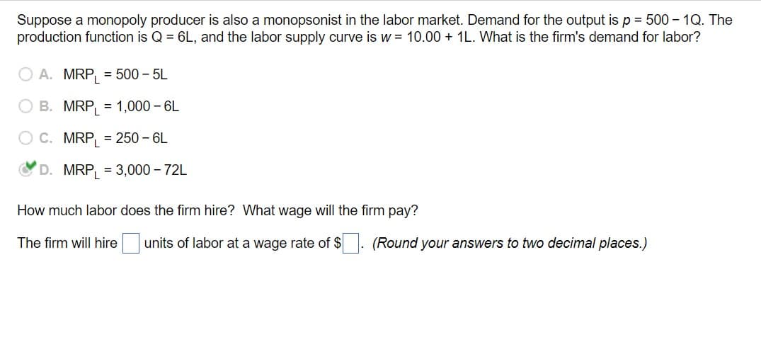Suppose a monopoly producer is also a monopsonist in the labor market. Demand for the output is p = 500 - 1Q. The
production function is Q = 6L, and the labor supply curve is w = 10.00 + 1L. What is the firm's demand for labor?
A. MRP = 500 - 5L
B. MRP = 1,000 - 6L
C. MRP = 250-6L
D. MRP = 3,000 - 72L
How much labor does the firm hire? What wage will the firm pay?
The firm will hire
| units of labor at a wage rate of $ ☐ . (Round your answers to two decimal places.)