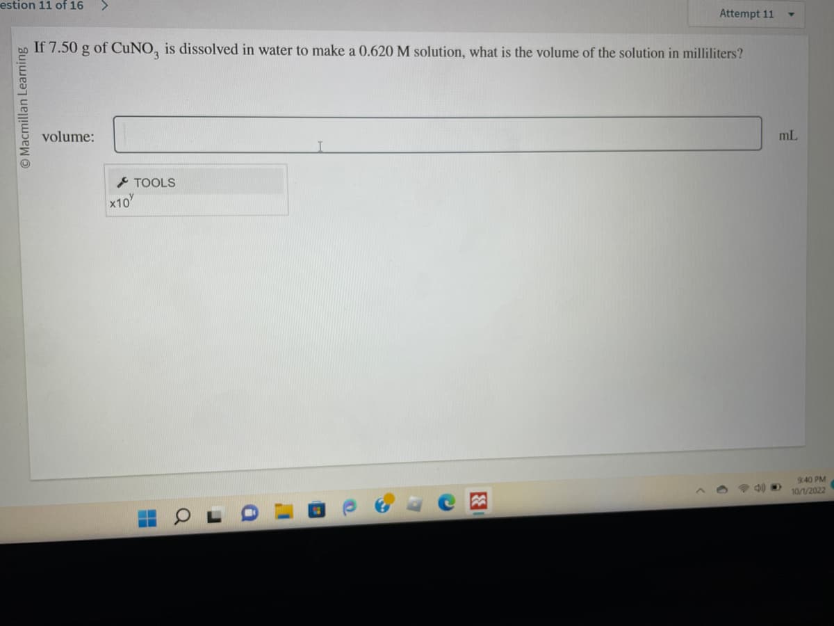 estion 11 of 16 >
O Macmillan Learning
If 7.50 g of CuNO3 is dissolved in water to make a 0.620 M solution, what is the volume of the solution in milliliters?
volume:
x10
TOOLS
L'
I
Attempt 11
O
mL
9:40 PM
10/1/2022