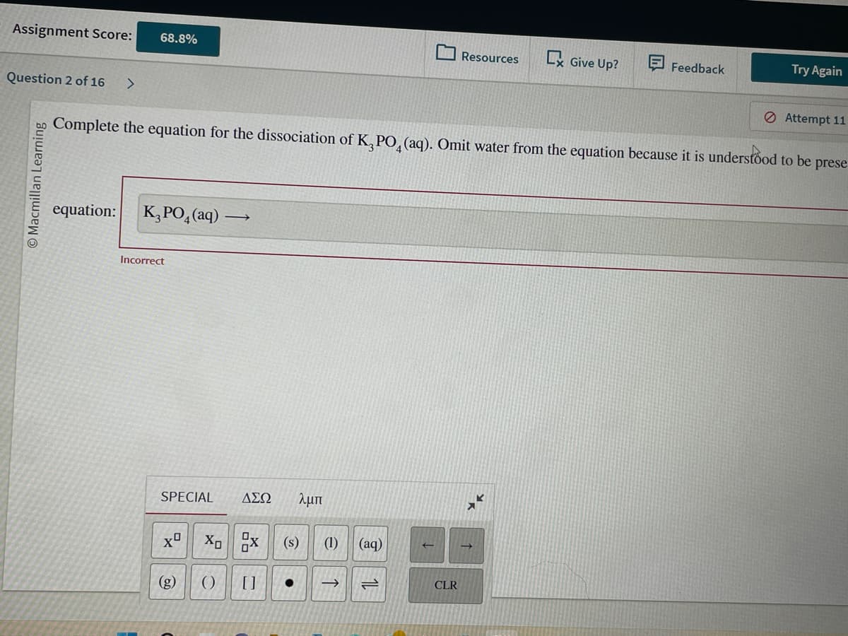 Assignment Score: 68.8%
Question 2 of 16 >
Macmillan Learning
equation: K₂PO4 (aq)
Incorrect
N
Complete the equation for the dissociation of K₂PO4 (aq). Omit water from the equation because it is understood to be prese
SPECIAL ΔΣΩ λμπ
Xº
→
gra
Xox (s) (1) (aq)
()) []
● ->>>
1
Resources
CLR
Give Up?
Feedback
Try Again
Attempt 11