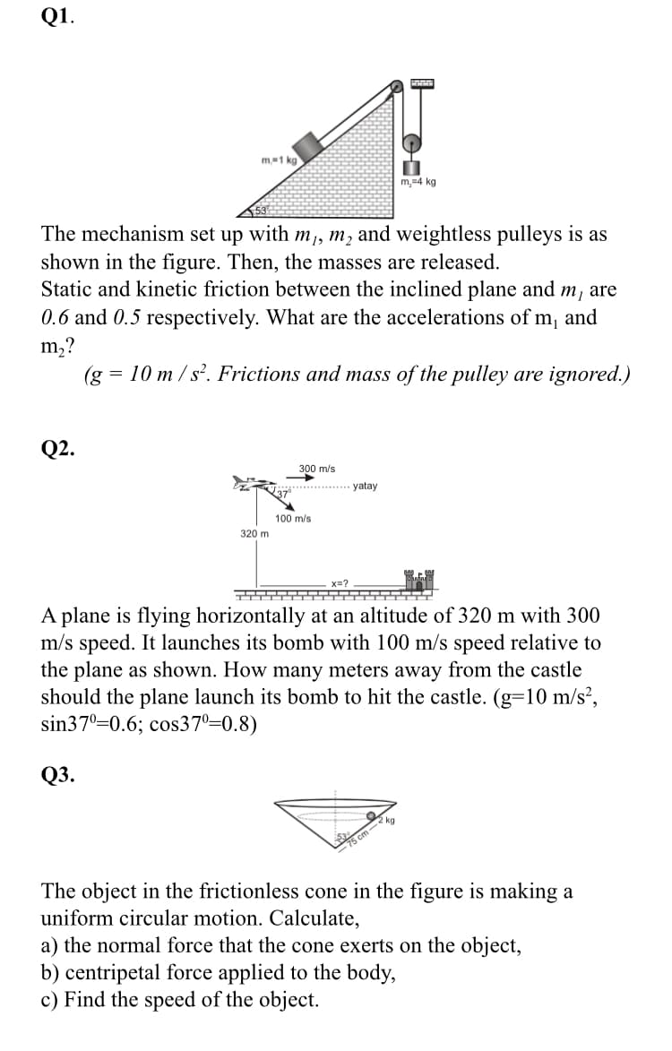 Q1.
m-1 kg
m,=4 kg
The mechanism set up with m,, m, and weightless pulleys is as
shown in the figure. Then, the masses are released.
Static and kinetic friction between the inclined plane and m, are
0.6 and 0.5 respectively. What are the accelerations of m, and
m,?
(g = 10 m / s². Frictions and mass of the pulley are ignored.)
Q2.
300 m/s
.*........ yatay
100 m/s
320 m
x=?
A plane is flying horizontally at an altitude of 320 m with 300
m/s speed. It launches its bomb with 100 m/s speed relative to
the plane as shown. How many meters away from the castle
should the plane launch its bomb to hit the castle. (g=10 m/s²,
sin370=0.6; cos37°=0.8)
Q3.
2 kg
The object in the frictionless cone in the figure is making a
uniform circular motion. Calculate,
a) the normal force that the cone exerts on the object,
b) centripetal force applied to the body,
c) Find the speed of the object.
