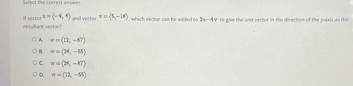 Select the correct answer.
If vectoru=(-4, 8) and vector
V =
3(,-18), which vector can be added to 2u-4v to give the unit vector in the direction of the y-axis as the
resultant vector?
= (12, -87)
w = (28, –55)
OA.
W3=
O B.
OC.
w = (28, –87)
O D. W= (12, –55)
