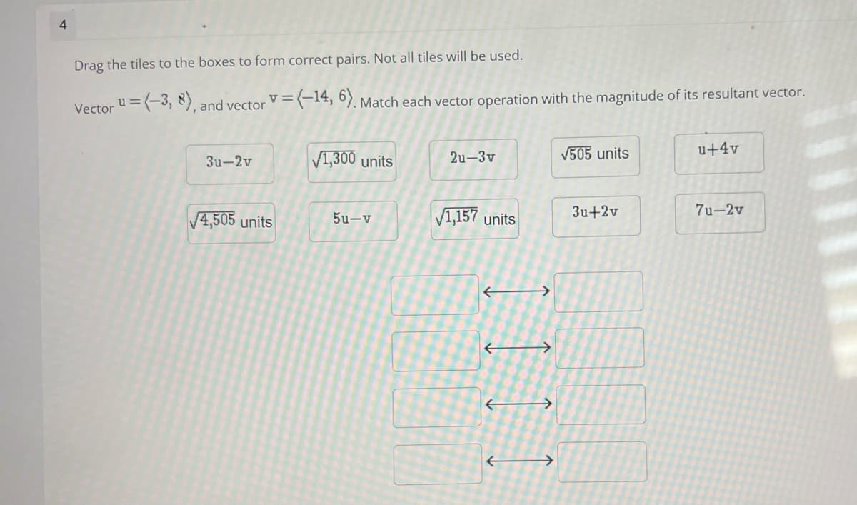 4
Drag the tiles to the boxes to form correct pairs. Not all tiles will be used.
Vector u=(-3, 8), and vector v=(-14, 6), Match each vector operation with the magnitude of its resultant vector.
V1,300 units
V505 units
u+4v
3u-2v
2u-3v
V4,505 units
V1,157 units
3u+2v
7u-2v
5u-v
->
->
->
