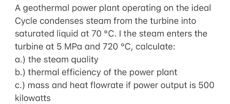 A geothermal power plant operating on the ideal
Cycle condenses steam from the turbine into
saturated liquid at 70 °C. I the steam enters the
turbine at 5 MPa and 720 °C, calculate:
a.) the steam quality
b.) thermal efficiency of the power plant
c.) mass and heat flowrate if power output is 500
kilowatts