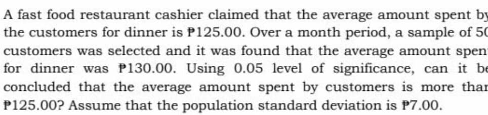 A fast food restaurant cashier claimed that the average amount spent by
the customers for dinner is P125.00. Over a month period, a sample of 50
customers was selected and it was found that the average amount spent
for dinner was P130.00. Using 0.05 level of significance, can it be
concluded that the average amount spent by customers is more than
P125.00? Assume that the population standard deviation is P7.00.