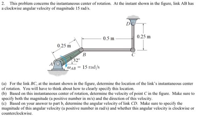 2. This problem concerns the instantaneous center of rotation. At the instant shown in the figure, link AB has
a clockwise angular velocity of magnitude 15 rad/s.
0.25 m
32°
B
@AB 15 rad/s
=
0.5 m
0.25 m
(a) For the link BC, at the instant shown in the figure, determine the location of the link's instantaneous center
of rotation. You will have to think about how to clearly specify this location.
(b) Based on this instantaneous center of rotation, determine the velocity of point C in the figure. Make sure to
specify both the magnitude (a positive number in m/s) and the direction of this velocity.
(c) Based on your answer to part b, determine the angular velocity of link CD. Make sure to specify the
magnitude of this angular velocity (a positive number in rad/s) and whether this angular velocity is clockwise or
counterclockwise.