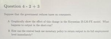 Question 4 - 2 + 3
Suppose that the government reduces taxes on consumers.
A Graphically show the effect of this change in the Keynesian IS-LM-FE model. What
happens to output in the short-run?
B How can the central bank use monetary policy to return outpat to its full employment
level immediately?