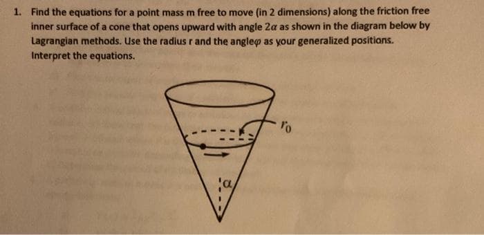 1. Find the equations for a point mass m free to move (in 2 dimensions) along the friction free
inner surface of a cone that opens upward with angle 2a as shown in the diagram below by
Lagrangian methods. Use the radius r and the anglep as your generalized positions.
Interpret the equations.
'a
ro