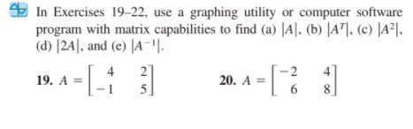 E In Exercises 19-22, use a graphing utility or computer software
program with matrix capabilities to find (a) |A|, (b) |A"]. (c) |A²l.
(d) |24|, and (e) |A-.
19. A = [-|
2]
5]
4
4
20. A =
8
