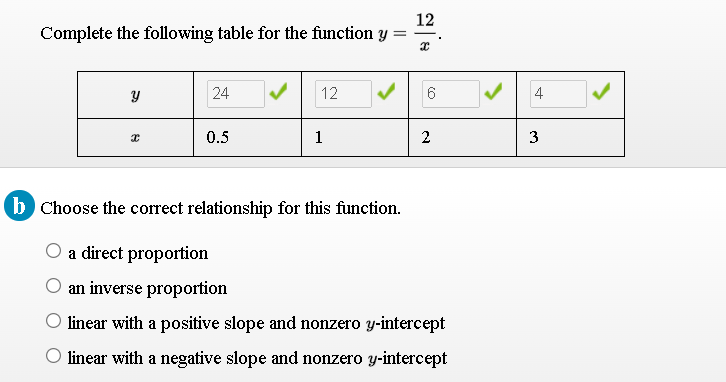 12
Complete the following table for the function Y
24
12
4
0.5
1
2
3
b Choose the correct relationship for this function.
O a direct proportion
an inverse proportion
O linear with a positive slope and nonzero y-intercept
O linear with a negative slope and nonzero y-intercept
