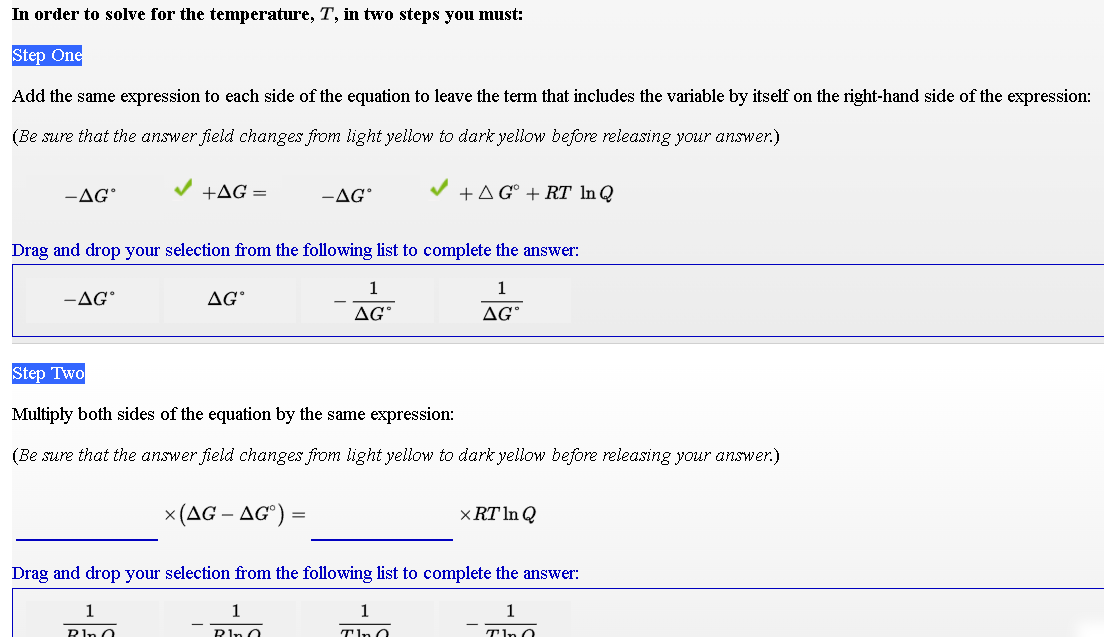 In order to solve for the temperature, T, in two steps you must:
Step One
Add the same expression to each side of the equation to leave the term that includes the variable by itself on the right-hand side of the expression:
(Be sure that the answer field changes from light yellow to dark yellow before releasing your answer.)
-AG°
V +AG =
-AG°
V +AG° + RT In Q
Drag and drop your selection from the following list to complete the answer:
1
1
-AG
AG°
AG°
AG°
Step Two
Multiply both sides of the equation by the same expression:
(Be sure that the answer field changes from light yellow to dark yellow before releasing your answer.)
x (AG – AG°) =
× RT In Q
Drag and drop your selection from the following list to complete the answer:
1
1
1
1
Rin O
Pln O
Tin O
Tin 0
