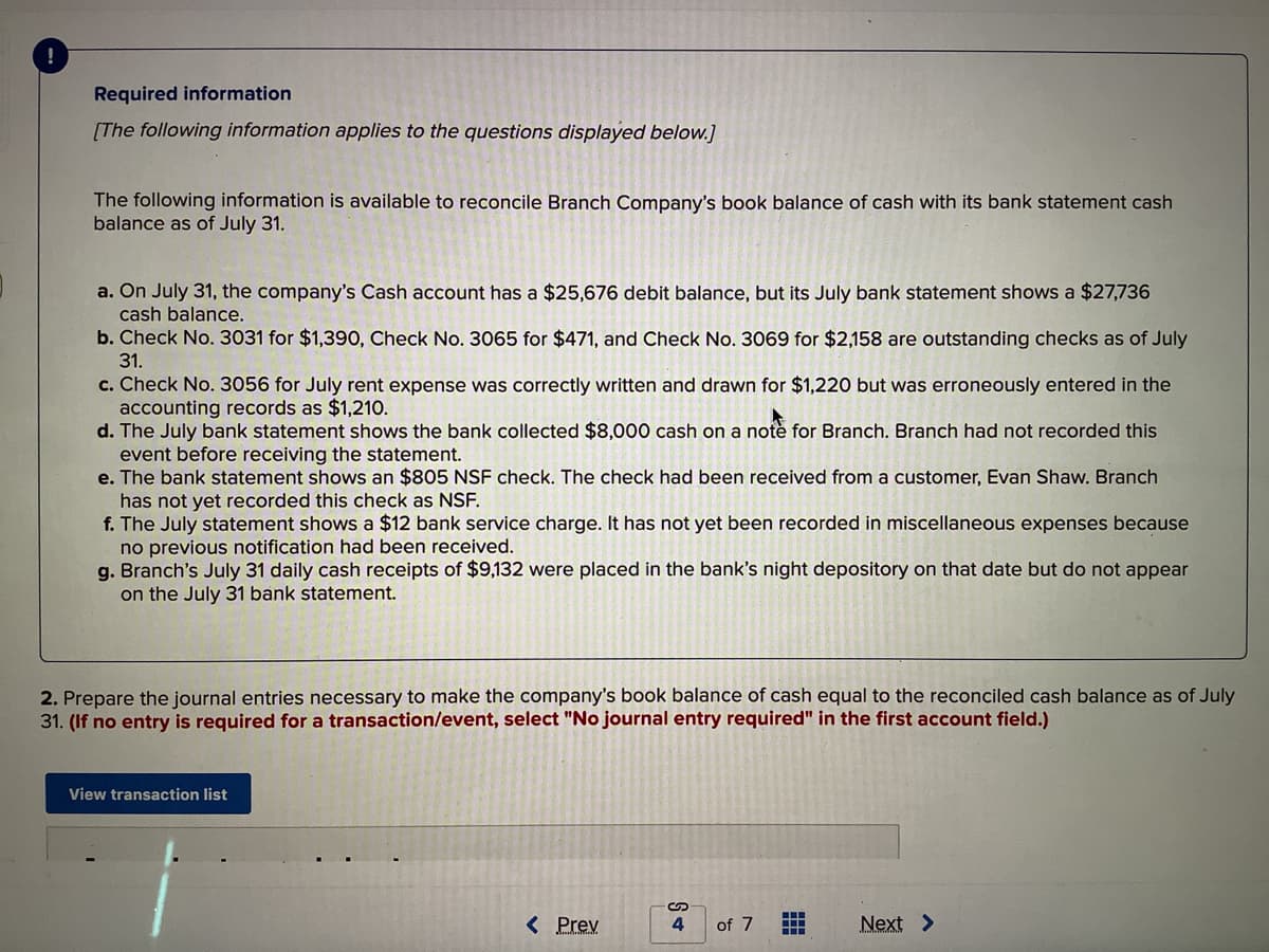 Required information
[The following information applies to the questions displayed below.]
The following information is available to reconcile Branch Company's book balance of cash with its bank statement cash
balance as of July 31.
a. On July 31, the company's Cash account has a $25,676 debit balance, but its July bank statement shows a $27,736
cash balance.
b. Check No. 3031 for $1,390, Check No. 3065 for $471, and Check No. 3069 for $2,158 are outstanding checks as of July
31.
c. Check No. 3056 for July rent expense was correctly written and drawn for $1,220 but was erroneously entered in the
accounting records as $1,210.
d. The July bank statement shows the bank collected $8,000 cash on a note for Branch. Branch had not recorded this
event before receiving the statement.
e. The bank statement shows an $805 NSF check. The check had been received from a customer, Evan Shaw. Branch
has not yet recorded this check as NSF.
f. The July statement shows a $12 bank service charge. It has not yet been recorded in miscellaneous expenses because
no previous notification had been received.
g. Branch's July 31 daily cash receipts of $9,132 were placed in the bank's night depository on that date but do not appear
on the July 31 bank statement.
2. Prepare the journal entries necessary to make the company's book balance of cash equal to the reconciled cash balance as of July
31. (If no entry is required for a transaction/event, select "No journal entry required" in the first account field.)
View transaction list
( Prev
4.
of 7
Next >
I..
