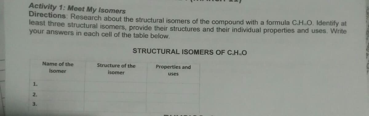 Activity 1: Meet My Isomers
Directions: Research about the structural isomers of the compound with a formula C.HO. Identify at
least three structural isomers, provide their structures and their individual properties and uses. Write
your answers in each cell of the table below.
STRUCTURAL ISOMERS OF C.H.O
Name of the
Structure of the
Properties and
isomer
isomer
uses
1.
2.
3.
