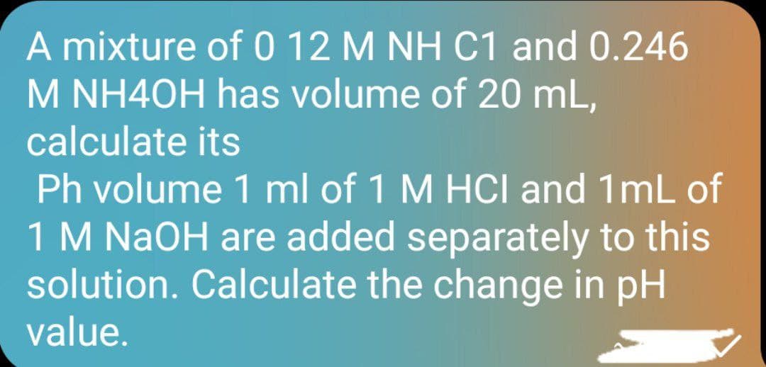 A mixture of 0 12 M NH C1 and 0.246
M NH40H has volume of 20 mL,
calculate its
Ph volume 1 ml of 1 M HCI and 1mL of
1 M NaOH are added separately to this
solution. Calculate the change in pH
value.
