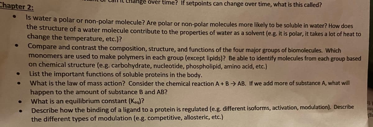 Chapter 2:
ange over time? If setpoints can change over time, what is this called?
IS water a polar or non-polar molecule? Are polar or non-polar molecules more likely to be soluble in water? How does
the structure of a water molecule contribute to the properties of water as a solvent (e.g. it is polar, it takes a lot of heat to
change the temperature, etc.)?
Compare and contrast the composition, structure, and functions of the four major groups of biomolecules. Which
monomers are used to make polymers in each group (except lipids)? Be able to identify molecules from each group based
on chemical structure (e.g.carbohydrate, nucleotide, phospholipid, amino acid, etc.)
List the important functions of soluble proteins in the body.
What is the law of mass action? Consider the chemical reaction A + B → AB. If we add more of substance A, what will
happen to the amount of substance B and AB?
What is an equilibrium constant (Keg)?
Describe how the binding of a ligand to a protein is regulated (e.g. different isoforms, activation, modulation). Describe
the different types of modulation (e.g. competitive, allosteric, etc.)
sui

