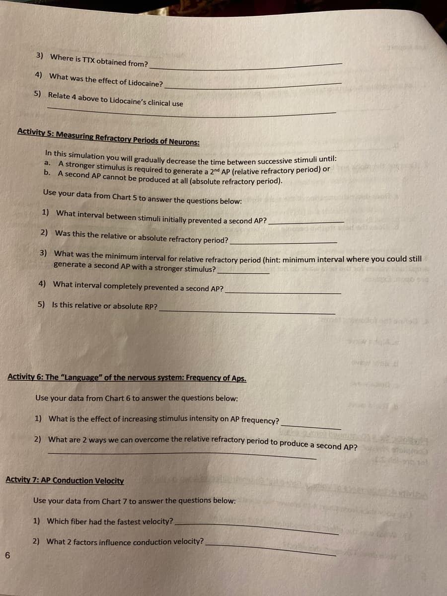 3) Where is TTX obtained from?
4) What was the effect of Lidocaine?
5) Relate 4 above to Lidocaine's clinical use
Activity 5: Measuring Refractory Periods of Neurons:
this simulation you will gradually decrease the time between successive stimuli until:
d. A stronger stimulus is required to generate a 2nd AP (relative refractory period) of
b. A second AP cannot be produced at all (absolute refractory period).
Use your data from Chart 5 to answer the questions below:
1) What interval between stimuli initially prevented a second AP?
2) Was this the relative or absolute refractory period?
3) What was the minimum interval for relative refractory period (hint: minimum interval where you could still
generate a second AP with a stronger stimulus?
4) What interval completely prevented a second AP?
5) Is this relative or absolute RP?
ME
Activity 6: The "Language" of the nervous system: Frequency of Aps.
Use your data from Chart 6 to answer the questions below:
1) What is the effect of increasing stimulus intensity on AP frequency?
प्र (
2) What are 2 ways we can overcome the relative refractory period to produce a second AP2
Actvity 7: AP Conduction Velocity
Use your data from Chart 7 to answer the questions below:
1) Which fiber had the fastest velocity?
2) What 2 factors influence conduction velocity?
