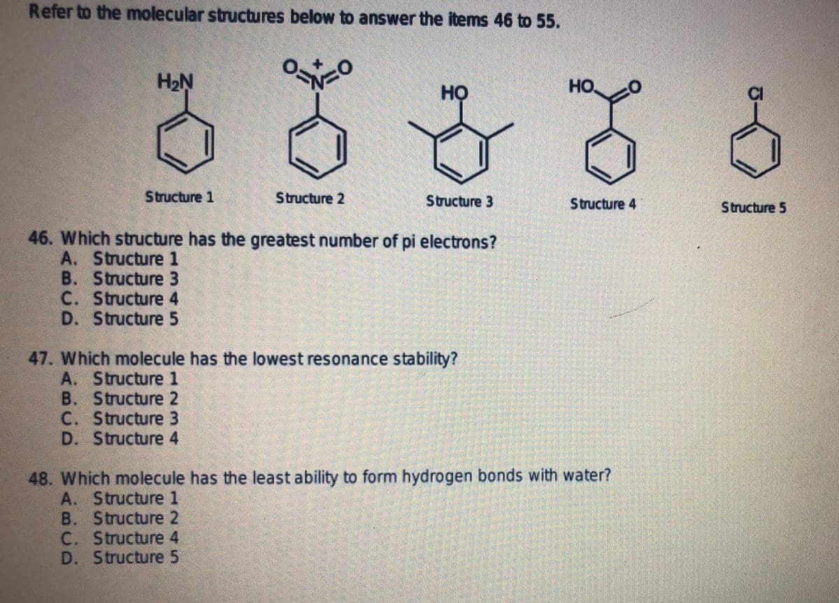 Refer to the molecular structures below to answer the items 46 to 55.
H2Ņ
HO.
но
Structure 1
Structure 2
Structure 3
Structure 4
Structure 5
46. Which structure has the greatest number of pi electrons?
A. Structure 1
B. Structure 3
C. Structure 4
D. Structure 5
47. Which molecule has the lowest resonance stability?
A. Structure 1
B. Structure 2
C. Structure 3
D. Structure 4
48. Which molecule has the least ability to form hydrogen bonds with water?
A. Structure 1
B. Structure 2
C. Structure 4
D. Structure 5
