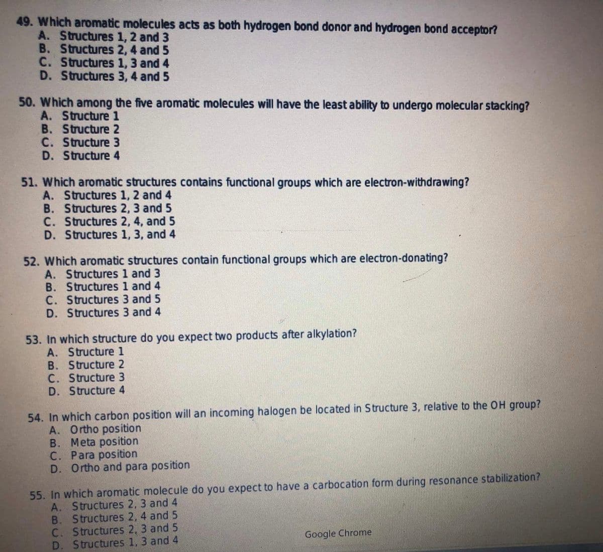 49. Which aronmatic molecules acts as both hydrogen bond donor and hydrogen bond acceptor?
A. Structures 1, 2 and 3
B. Structures 2, 4 and 5
C. Structures 1, 3 and 4
D. Structures 3, 4 and 5
50. Which among the five aromatic molecules will have the least ability to undergo molecular stacking?
A. Structure 1
B. Structure 2
C. Structure 3
D. Structure 4
51. Which aromatic structures contains functional groups which are electron-withdrawing?
A. Structures 1, 2 and 4
B. Structures 2, 3 and 5
C. Structures 2, 4, and 5
D. Structures 1, 3, and 4
52. Which aromatic structures contain functional groups which are electron-donating?
A. Structures 1 and 3
B. Structures 1 and 4
C. Structures 3 and 5
D. Structures 3 and 4
53. In which structure do you expect two products after alkylation?
A. Structure 1
B. Structure 2
C. Structure 3
D. Structure 4
54. In which carbon position will an incoming halogen be located in Structure 3, relative to the OH group?
A. Ortho position
B. Meta position
C. Para position
D. Ortho and para position
55. In which aromatic molecule do you expect to have a carbocation form during resonance stabilization?
A. Structures 2, 3 and 4
B. Structures 2, 4 and 5
C. Structures 2, 3 and 5
D. Structures 1, 3 and 4
Google Chrome

