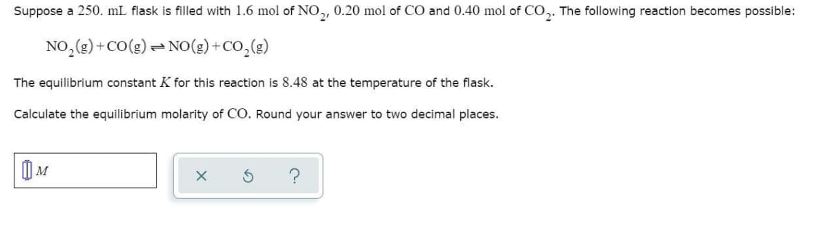 Suppose a 250. mL flask is filled with 1.6 mol of NO,, 0.20 mol of CO and 0.40 mol of CO,. The following reaction becomes possible:
NO,(2) +CO(g) – NO(g) +CO,(g)
The equilibrium constant K for this reaction is 8.48 at the temperature of the flask.
Calculate the equilibrium molarity of CO. Round your answer to two decimal places.

