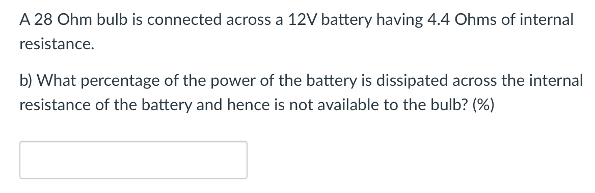 A 28 Ohm bulb is connected across a 12V battery having 4.4 Ohms of internal
resistance.
b) What percentage of the power of the battery is dissipated across the internal
resistance of the battery and hence is not available to the bulb? (%)
