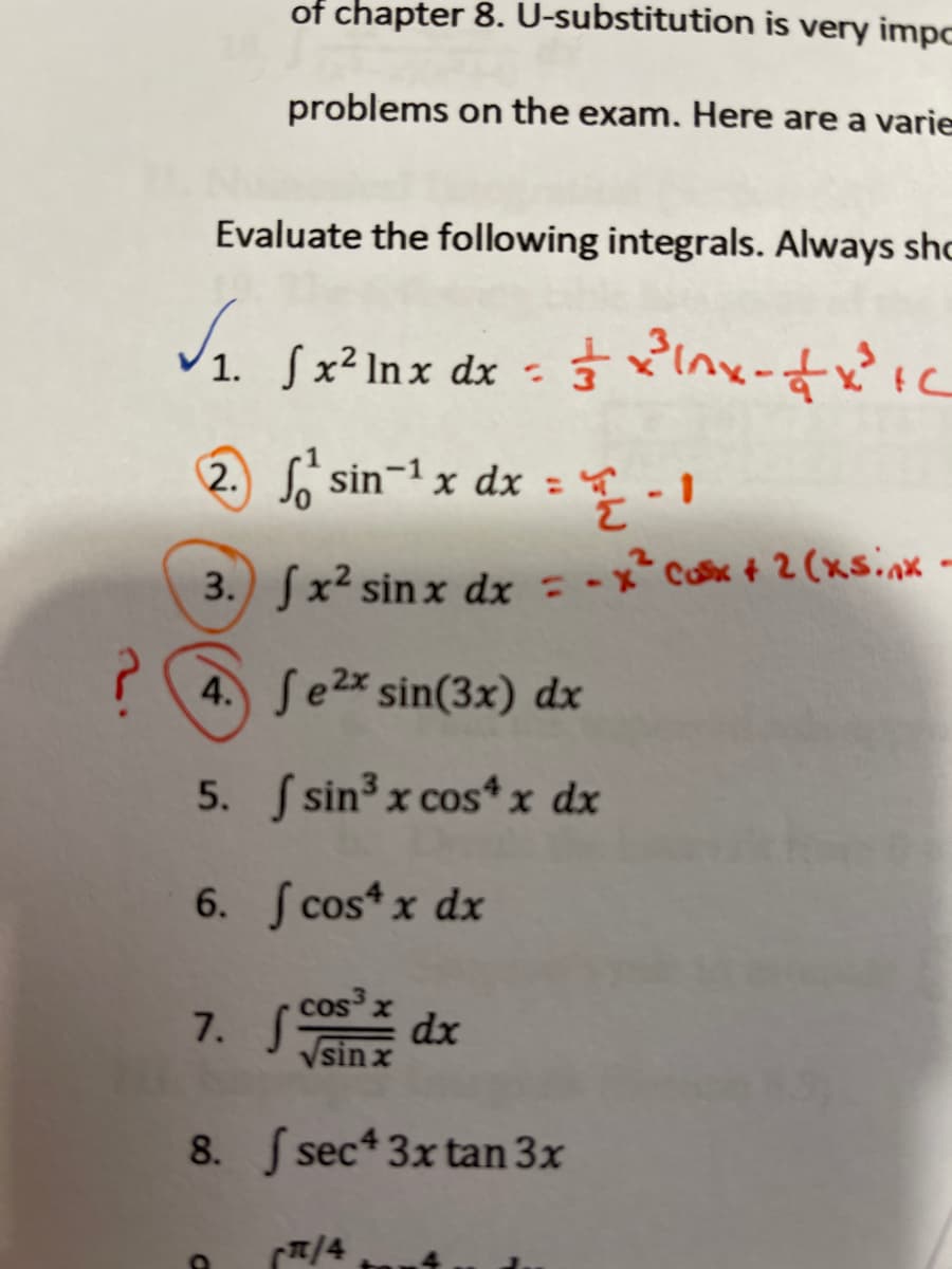 of chapter 8. U-substitution is very impc
problems on the exam. Here are a varie
Evaluate the following integrals. Always sho
1. Sx² lnx dx
(2. S sin-1 x dx =
3. Jx² sin x dx = -x*Cax + 2 (xs.nx -
? (4. Sezx sin(3x) dx
5. S sin3 x cos*x dx
6. S cos* x dx
cos x
7. S
dx
Vsinx
8. sec 3x tan 3x
T/4
