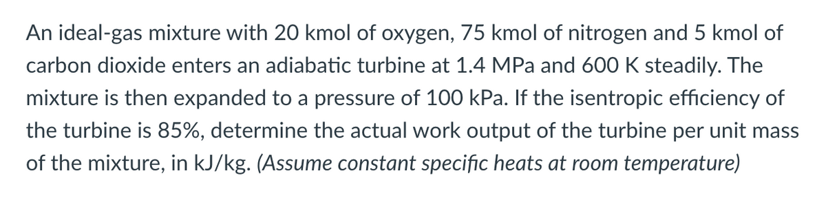 An ideal-gas mixture with 20 kmol of oxygen, 75 kmol of nitrogen and 5 kmol of
carbon dioxide enters an adiabatic turbine at 1.4 MPa and 600 K steadily. The
mixture is then expanded to a pressure of 100 kPa. If the isentropic efficiency of
the turbine is 85%, determine the actual work output of the turbine per unit mass
of the mixture, in kJ/kg. (Assume constant specific heats at room temperature)